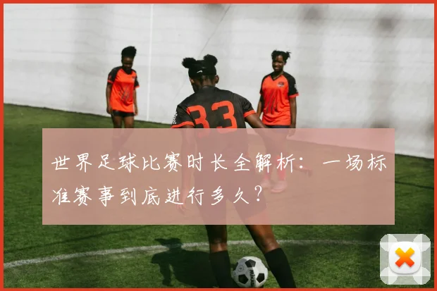 世界足球比赛时长全解析:一场标准赛事到底进行多久?