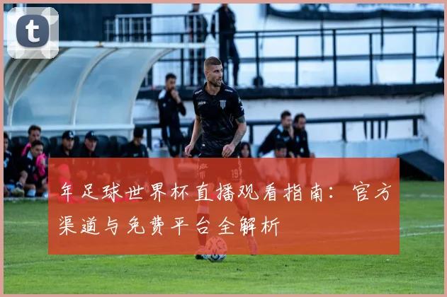 年足球世界杯直播观看指南:官方渠道与免费平台全解析