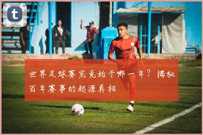 世界足球赛究竟始于哪一年?揭秘百年赛事的起源真相