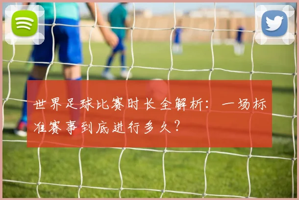 世界足球比赛时长全解析：一场标准赛事到底进行多久？