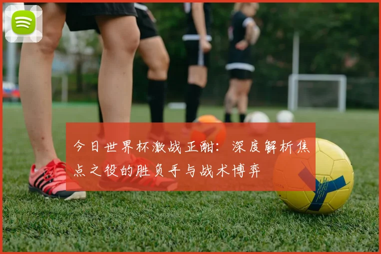 今日世界杯激战正酣:深度解析焦点之役的胜负手与战术博弈
