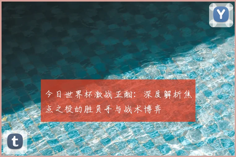今日世界杯激战正酣:深度解析焦点之役的胜负手与战术博弈